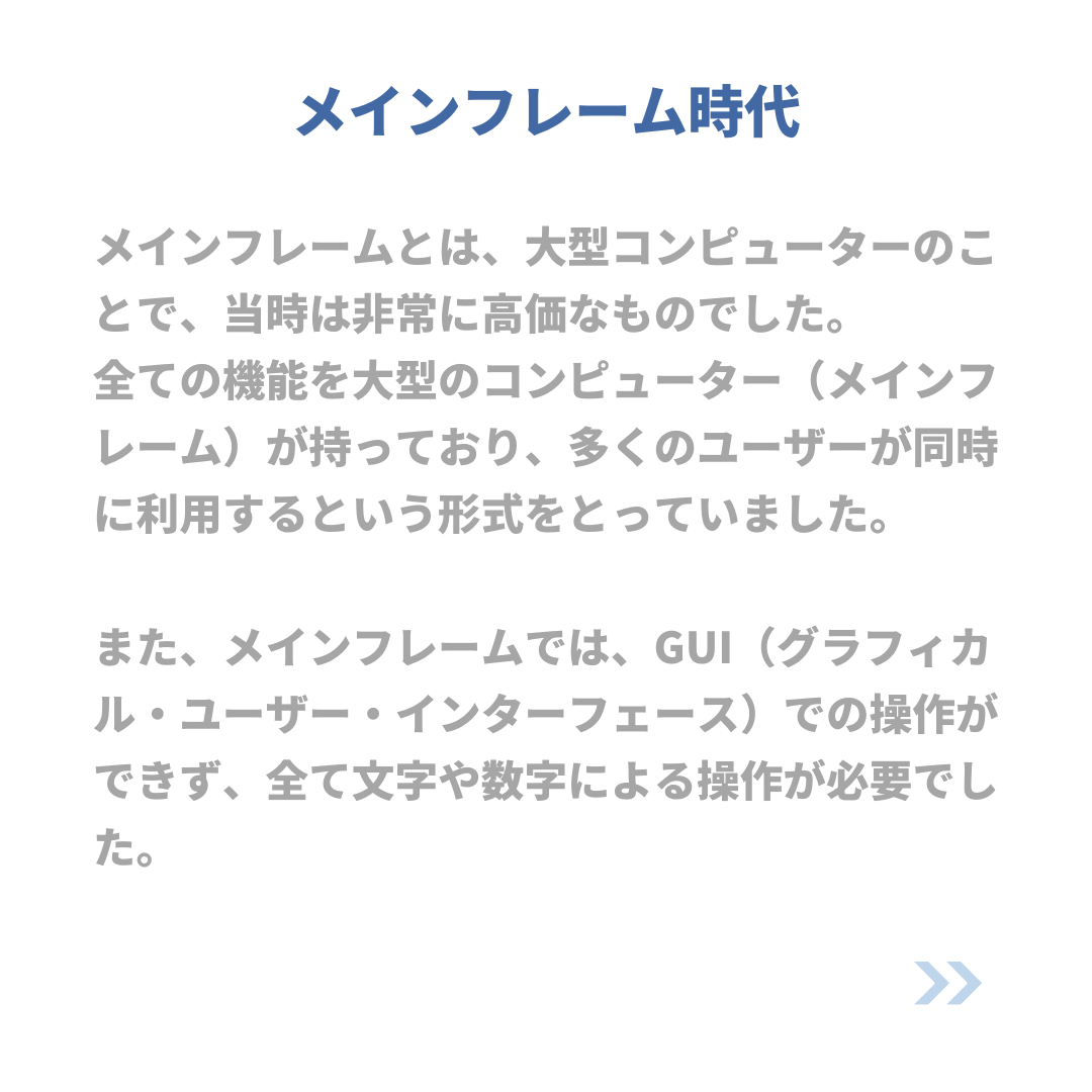 メインフレーム時代
メインフレームとは、大型コンピューターのことで、当時は非常に高価なものでした。
全ての機能を大型のコンピューター(メインフレーム)が持っており、多くのユーザーが同時に利用するという形式をとっていました。
また、メインフレームでは、GUI(グラフィカル・ユーザー・インターフェース)での操作ができず、全て文字や数字による操作が必要でした。