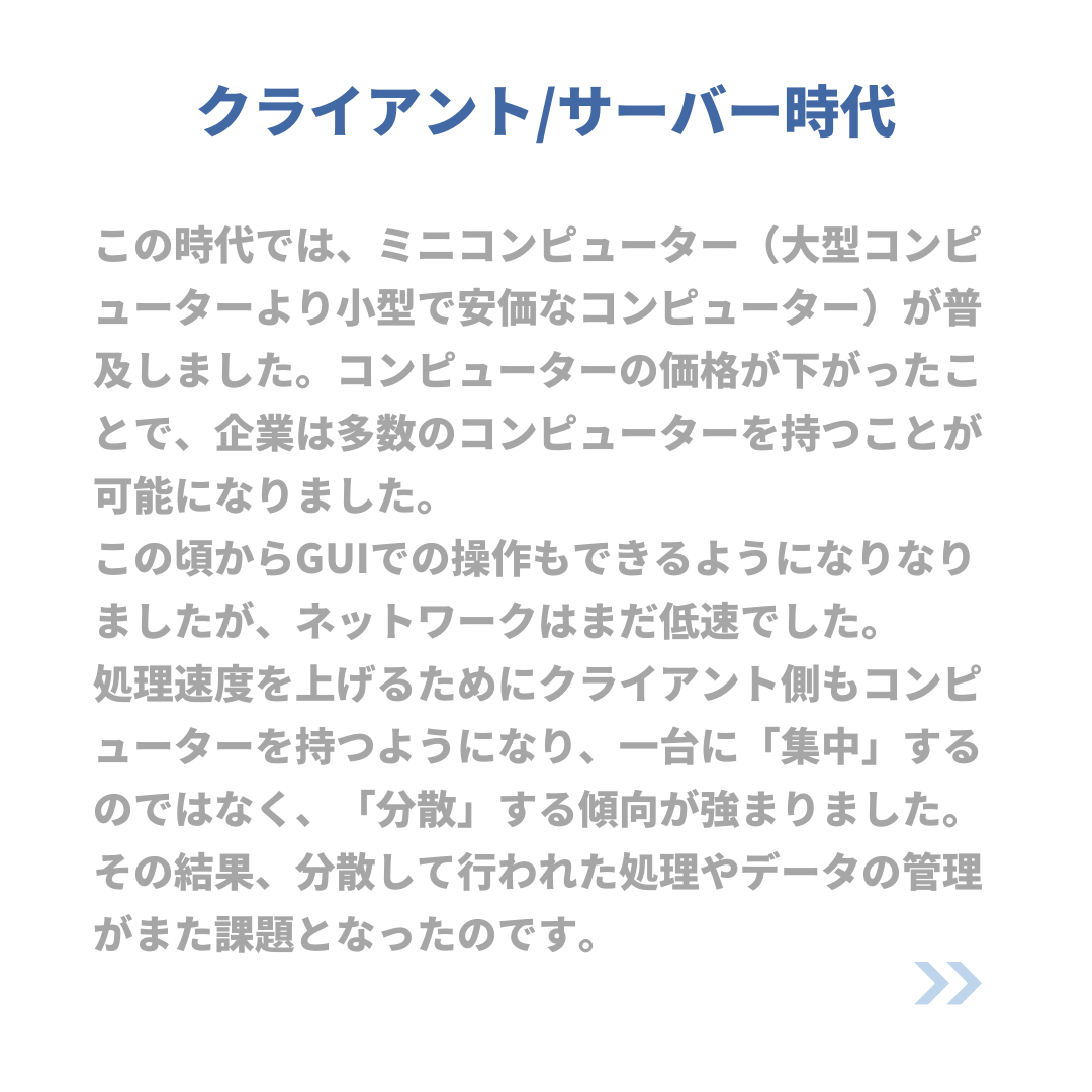 クライアント/サーバー時代
この時代では、ミニコンピューター(大型コンピューターより小型で安価なコンピューター)が普及しました。コンピューターの価格が下がったことで、企業は多数のコンピューターを持つことが可能になりました。
この頃からGUIでの操作もできるようになりなりましたが、ネットワークはまだ低速でした。
処理速度を上げるためにクライアント側もコンピューターを持つようになり、一台に「集中」するのではなく、「分散」する傾向が強まりました。
その結果、分散して行われた処理やデータの管理がまた課題となったのです。