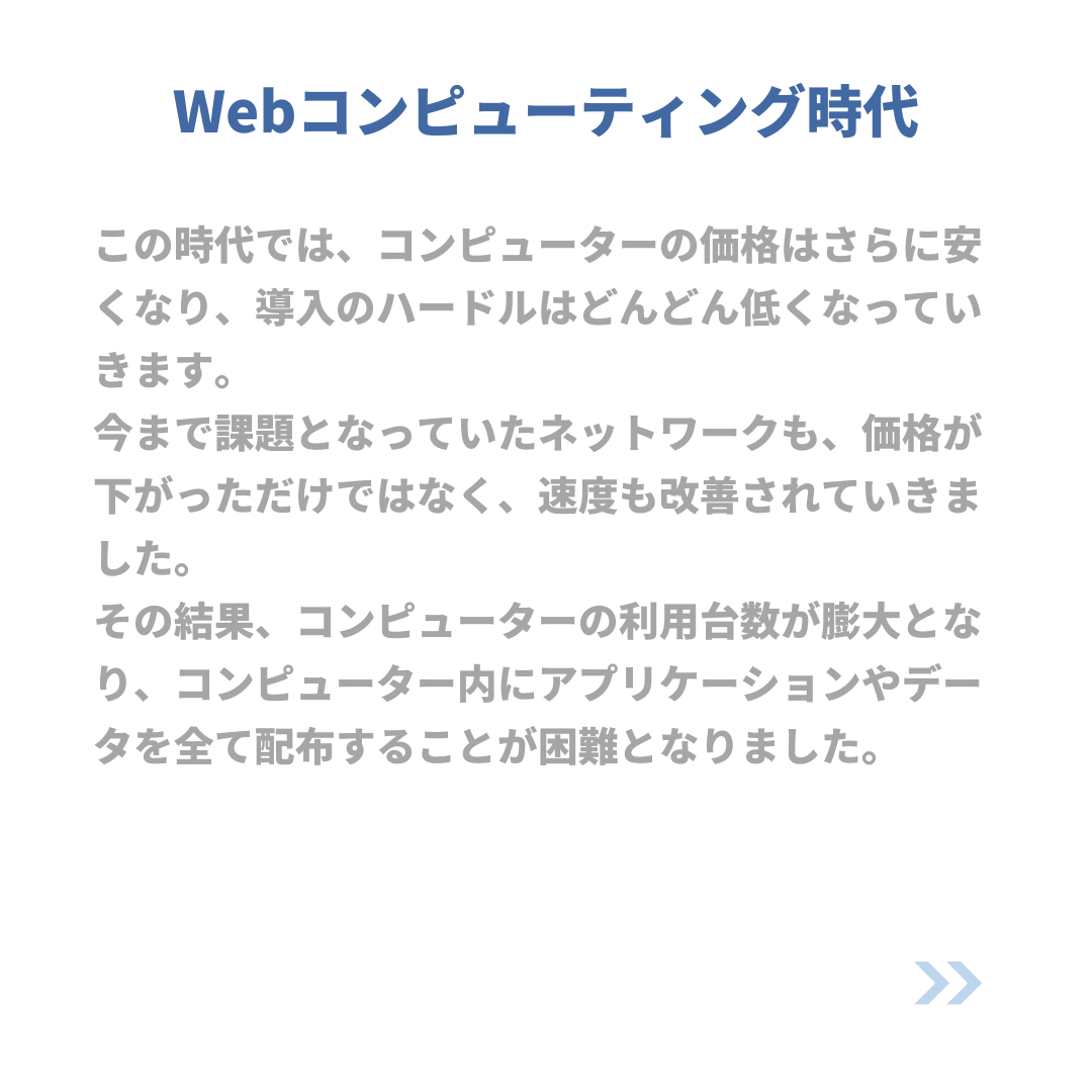 Webコンピューティング時代
この時代では、コンピューターの価格はさらに安くなり、導入のハードルはどんどん低くなっていきます。
今まで課題となっていたネットワークも、価格が下がっただけではなく、速度も改善されていきました。
その結果、コンピューターの利用台数が膨大となり、コンピューター内にアプリケーションやデータを全て配布することが困難となりました。