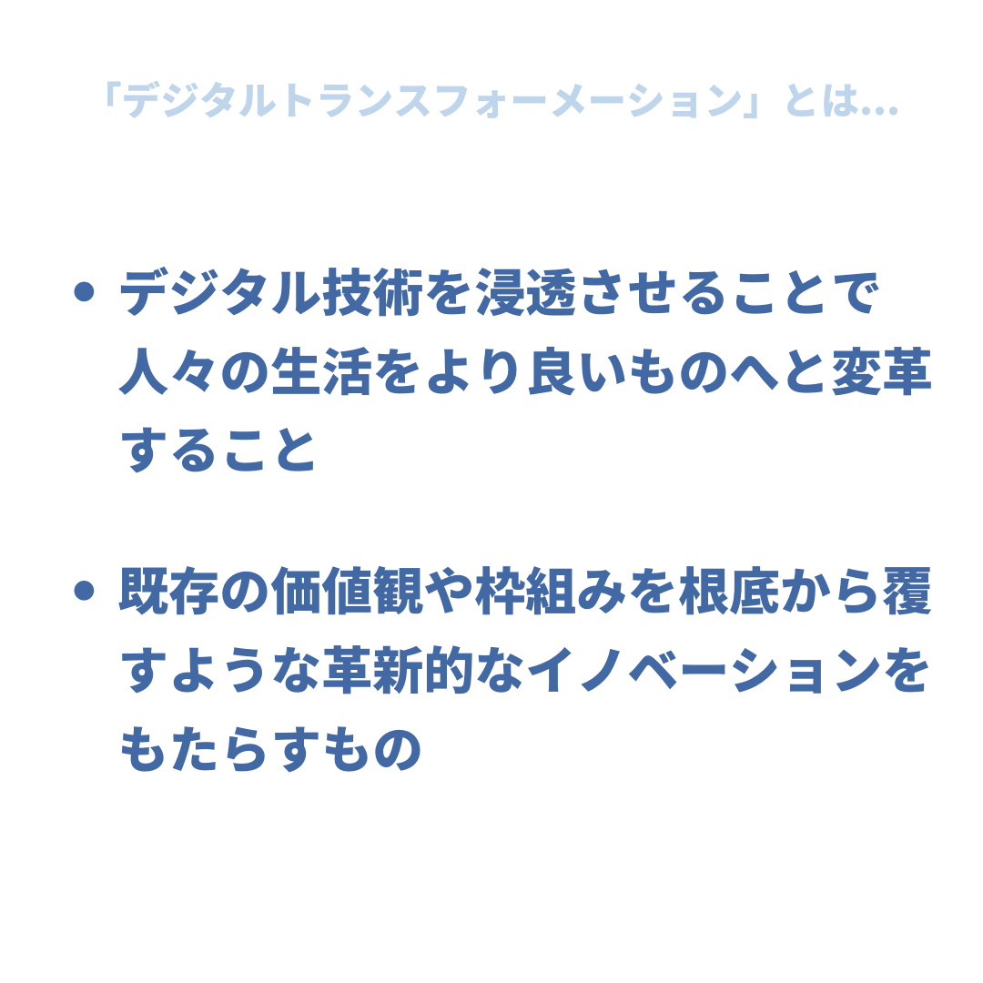 「デジタルトランスフォーメーション」とは...
・デジタル技術を浸透することで人々の生活をより良いものへと変革すること
・既存の価値観や枠組みを根底から覆すような革新的なイノベーションをもたらすもの