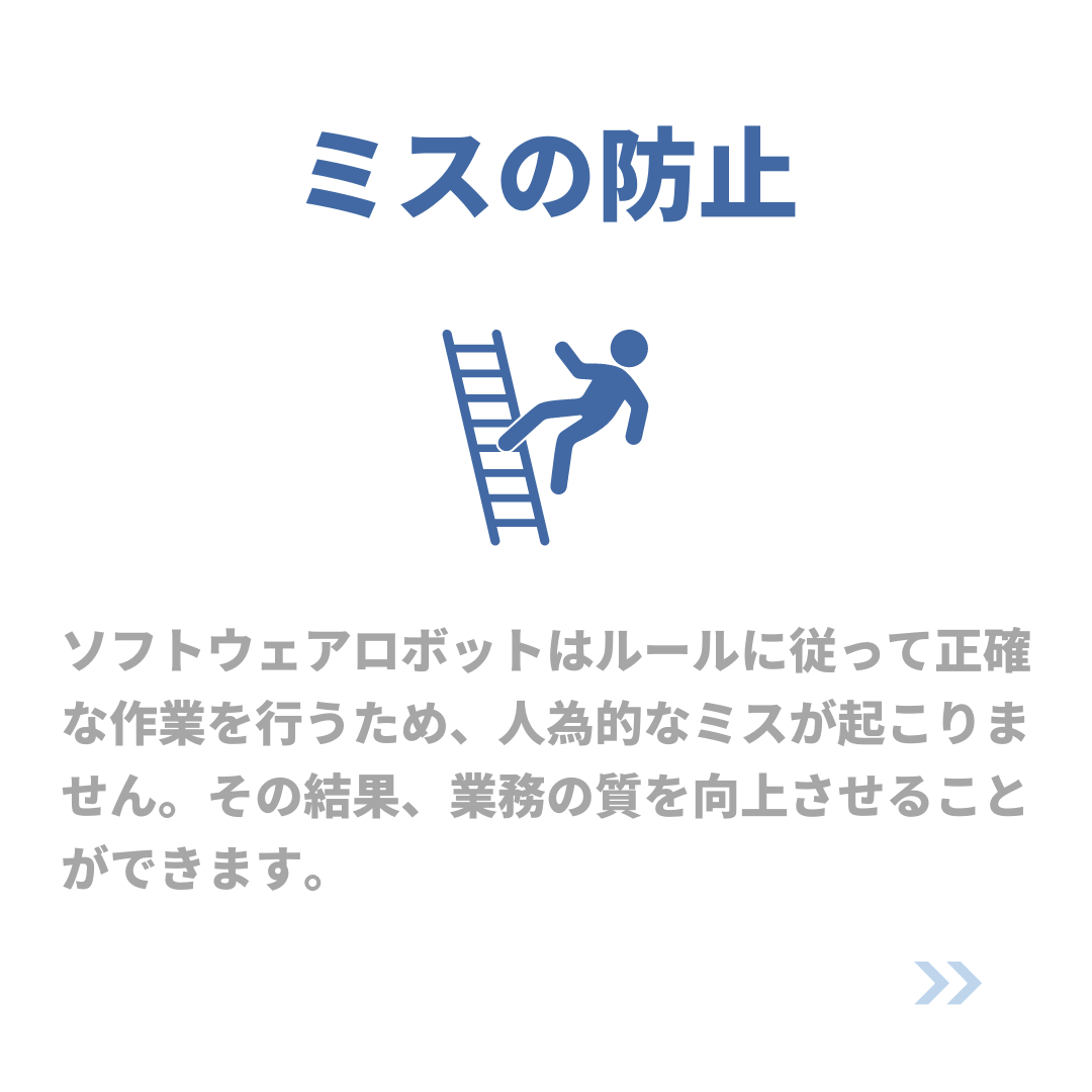 ミスの防止
ソフトウェアロボットはルールに従って正確な作業を行うため、人為的なミスが起こりません。その結果、業務の質を向上させることができます。