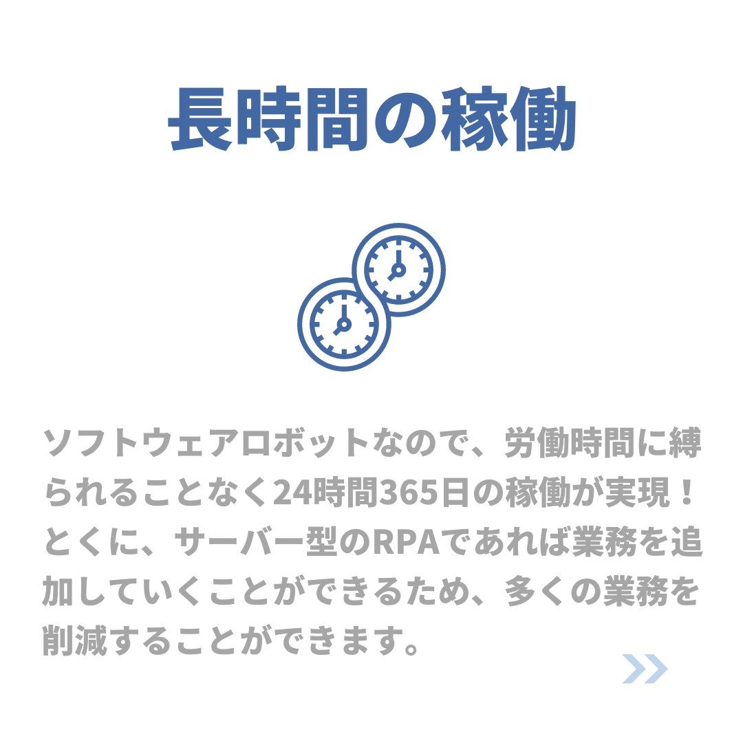長時間の稼働
ソフトウェアロボットなので、労働時間に縛られることなく24時間365日の稼働が実現!
とくに、サーバー型のRPAであれば業務を追加していくことができるため、多くの業務を削減することができます。