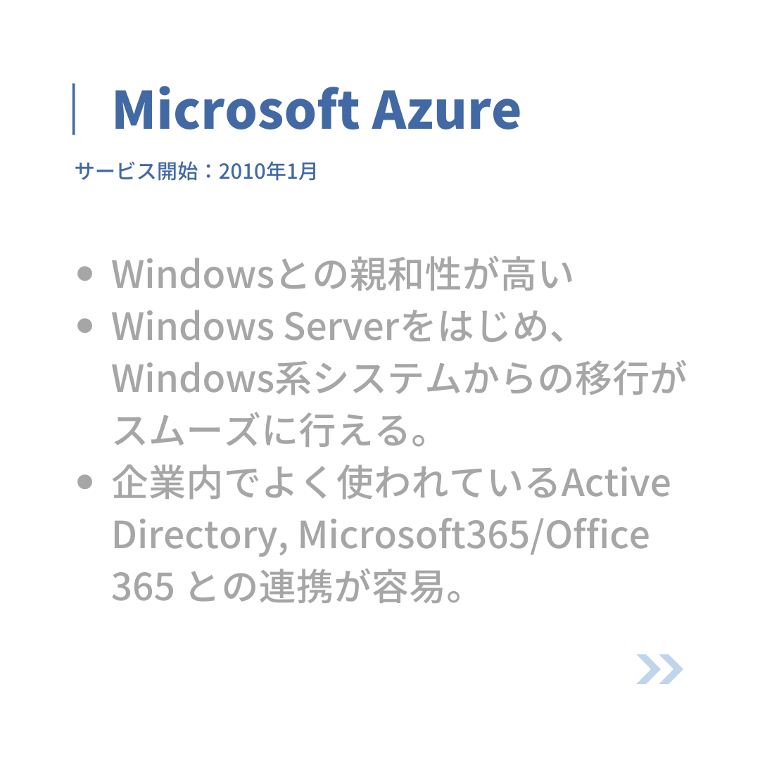 Microsoft Azure
サービス開始:2010年1月
・Windowsとの親和性が高い。
・Windows Serverをはじめ、Windows系システムからの移行がスムーズに行える。
・企業内でよく使われているActive Directory, Microsoft 365/Office 365との連携が容易。
