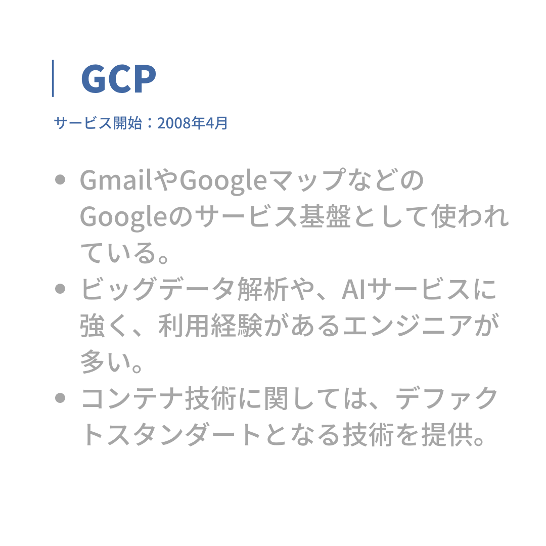 GCP
サービス開始:2008年4月
・GmailやGoogleマップなどのGoogleのサービス基盤として使われている。
・ビッグデータ解析や、AIサービスに強く、利用経験があるエンジニアが多い。
・コンテナ技術に関しては、デファクトスタンダードとなる技術を提供。
